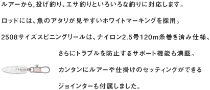 ルアーから，投げ釣り、エサ釣りといろいろな釣りに対応します。
ロッドには、魚のアタリが見やすいホワイトマーキングを採用。
2508サイズスピニングリールは、ナイロン2.5号120m糸巻き済み仕様、さらにトラブルを防止するサポート機能も満載。
カンタンにルアーや仕掛けのセッティングができるジョインターも付属しました。