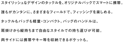 スタイリッシュなデザインのタックルを、オリジナルバックでスマートに携帯。
誰もがカンタンに、さまざまなフィールドで、フィッシングを楽しめる。
タックルもバッグも軽量・コンパクト。バッグのハンドルは、肩掛けから縦持ちまで自由なスタイルでの持ち運びが可能。
両サイドには携帯やキー等を収納できるポケットも。