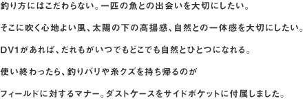 釣り方にはこだわらない。一匹の魚との出会いを大切にしたい。
そこに吹く心地よい風、太陽の下の高揚感、自然との一体感を大切にしたい。
DV1があれば、だれもがいつでもどこでも自然とひとつになれる。
使い終わったら、釣りバリや糸クズを持ち帰るのがフィールドに対するマナー。ダストケースをサイドポケットに付属しました。