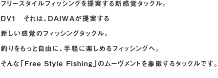 フリースタイルフィッシングを提案する新感覚タックル。
DV1　それは、DAIWAが提案する新しい感覚のフィッシングタックル。
釣りをもっと自由に、手軽に楽しめるフィッシングへ。
そんな「Free Style Fishing」のムーヴメントを象徴するタックルです。
